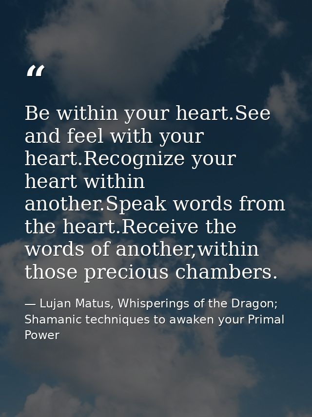 Be within your heart.See and feel with your heart.Recognize your heart within another.Speak words from the heart.Receive — Lujan Matus, Whisperings of the Dragon; Shamanic techniques to awaken your Primal Power