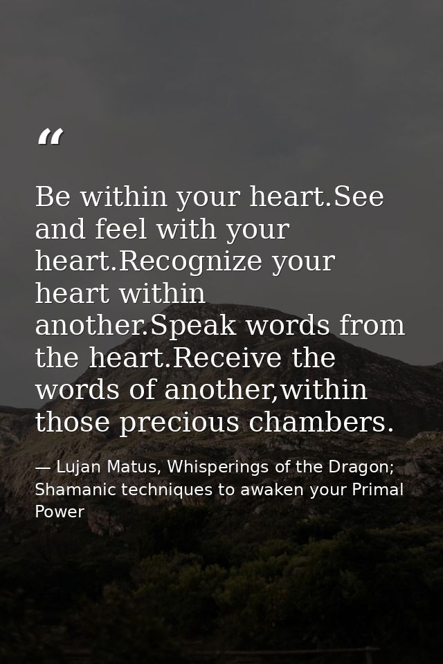 Be within your heart.See and feel with your heart.Recognize your heart within another.Speak words from the heart.Receive — Lujan Matus, Whisperings of the Dragon; Shamanic techniques to awaken your Primal Power