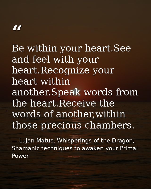 Be within your heart.See and feel with your heart.Recognize your heart within another.Speak words from the heart.Receive — Lujan Matus, Whisperings of the Dragon; Shamanic techniques to awaken your Primal Power