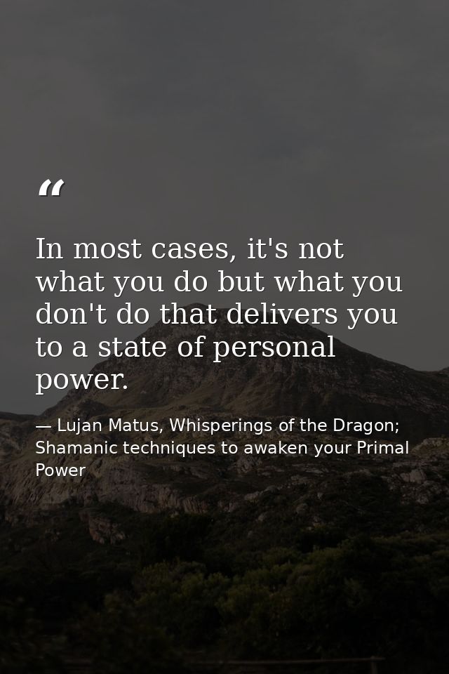 In most cases, it's not what you do but what you don't do that delivers you to a state of personal power. — Lujan Matus, Whisperings of the Dragon; Shamanic techniques to awaken your Primal Power