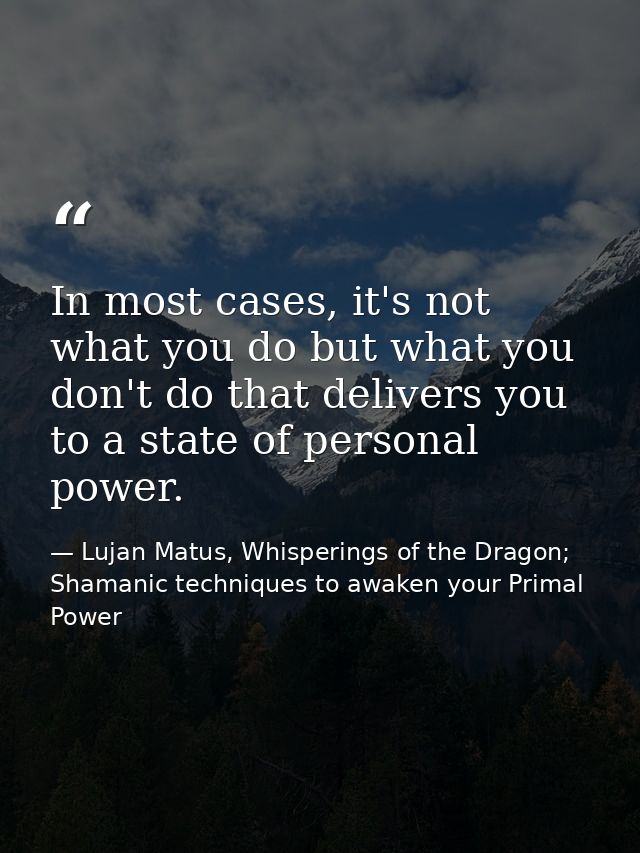In most cases, it's not what you do but what you don't do that delivers you to a state of personal power. — Lujan Matus, Whisperings of the Dragon; Shamanic techniques to awaken your Primal Power