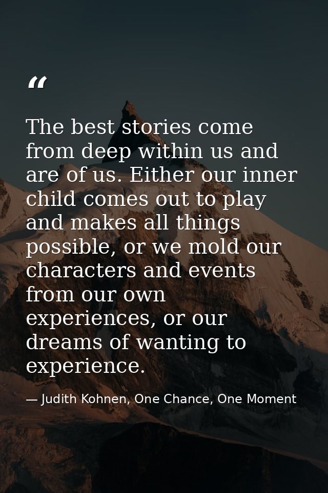 The best stories come from deep within us and are of us. Either our inner child comes out to play and makes all things p — Judith Kohnen, One Chance, One Moment