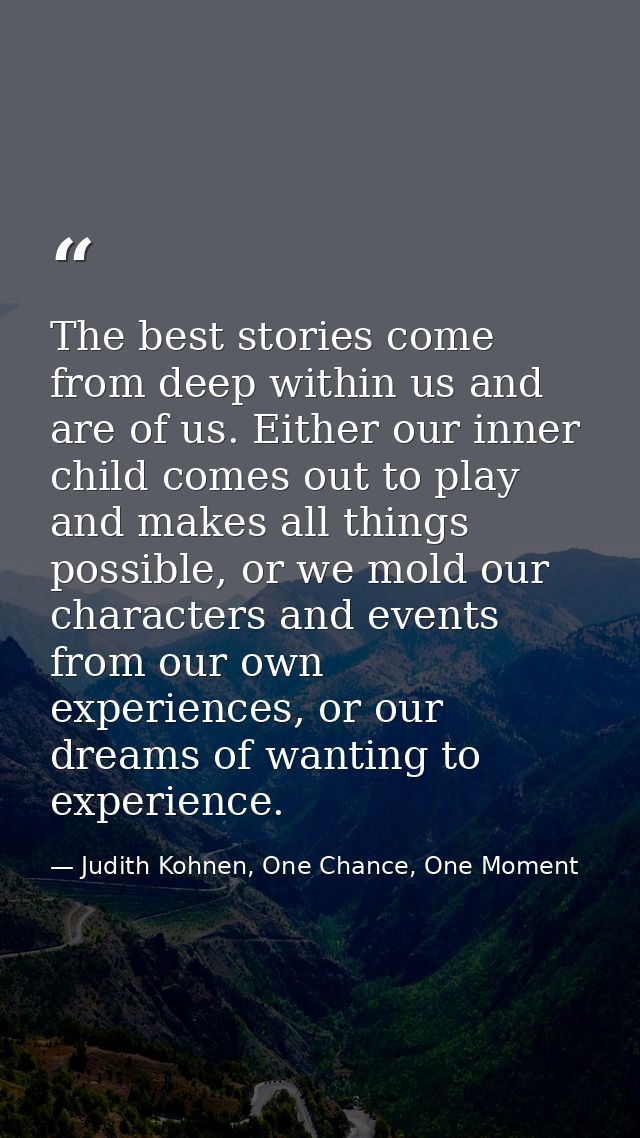 The best stories come from deep within us and are of us. Either our inner child comes out to play and makes all things p — Judith Kohnen, One Chance, One Moment