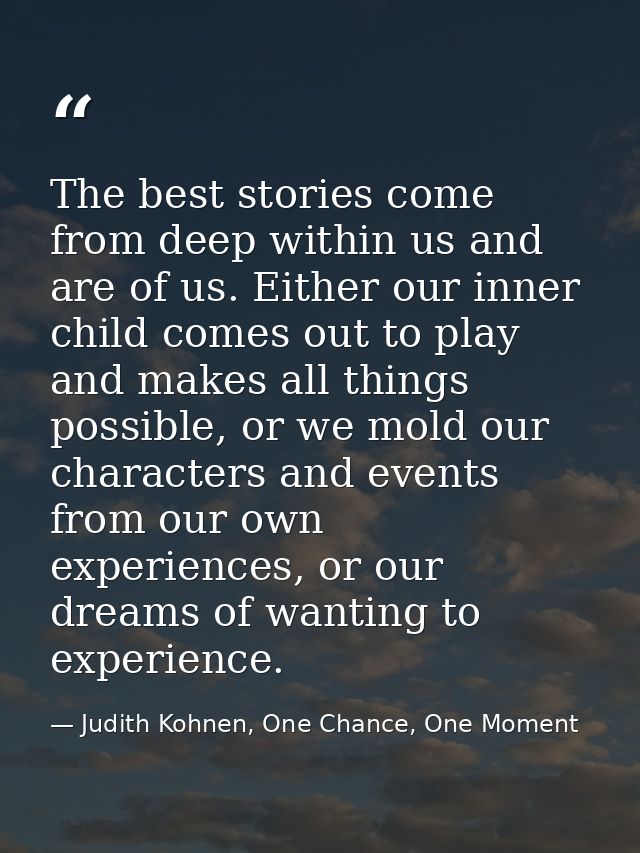 The best stories come from deep within us and are of us. Either our inner child comes out to play and makes all things p — Judith Kohnen, One Chance, One Moment