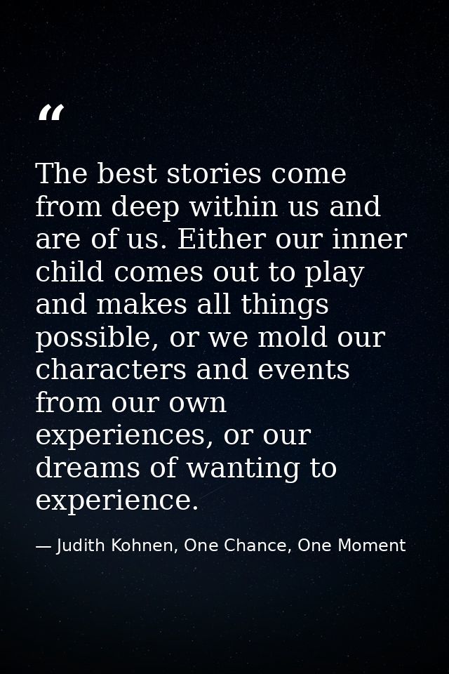 The best stories come from deep within us and are of us. Either our inner child comes out to play and makes all things p — Judith Kohnen, One Chance, One Moment
