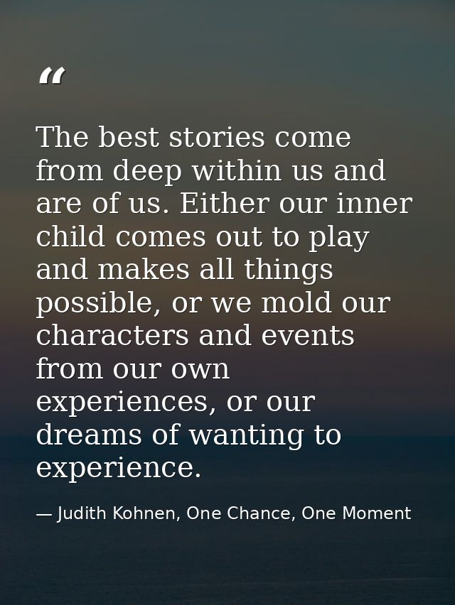 The best stories come from deep within us and are of us. Either our inner child comes out to play and makes all things p — Judith Kohnen, One Chance, One Moment