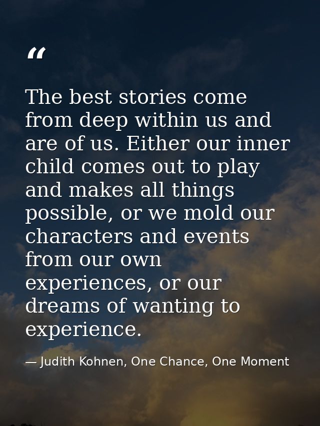 The best stories come from deep within us and are of us. Either our inner child comes out to play and makes all things p — Judith Kohnen, One Chance, One Moment