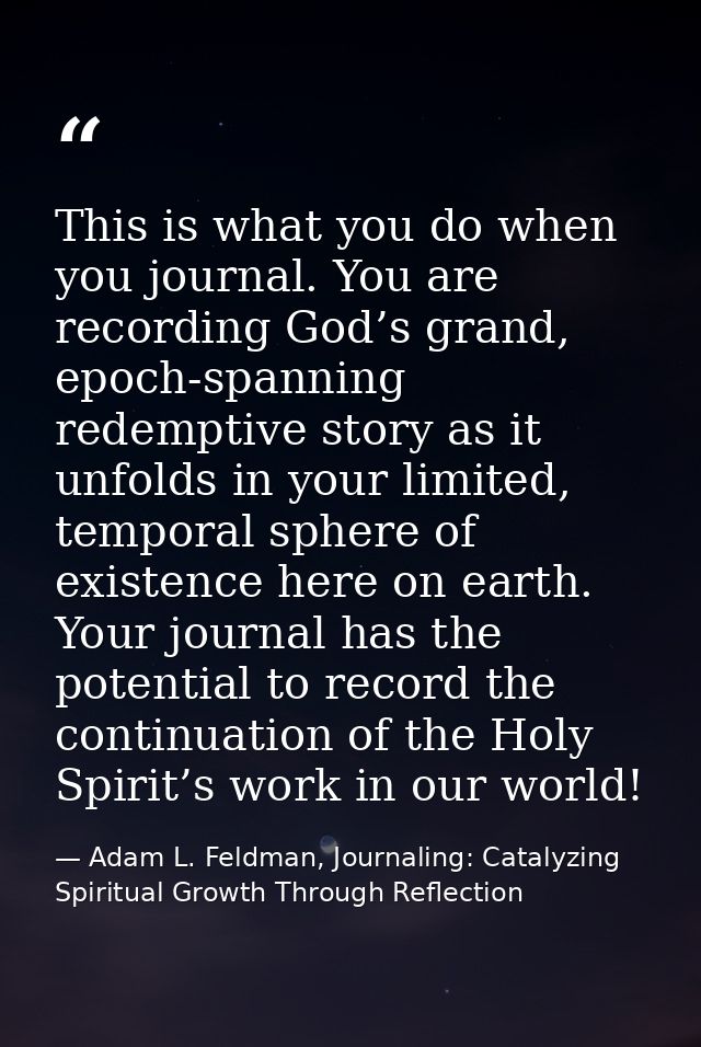 This is what you do when you journal. You are recording God’s grand, epoch-spanning redemptive story as it unfolds in yo — Adam L. Feldman, Journaling: Catalyzing Spiritual Growth Through Reflection