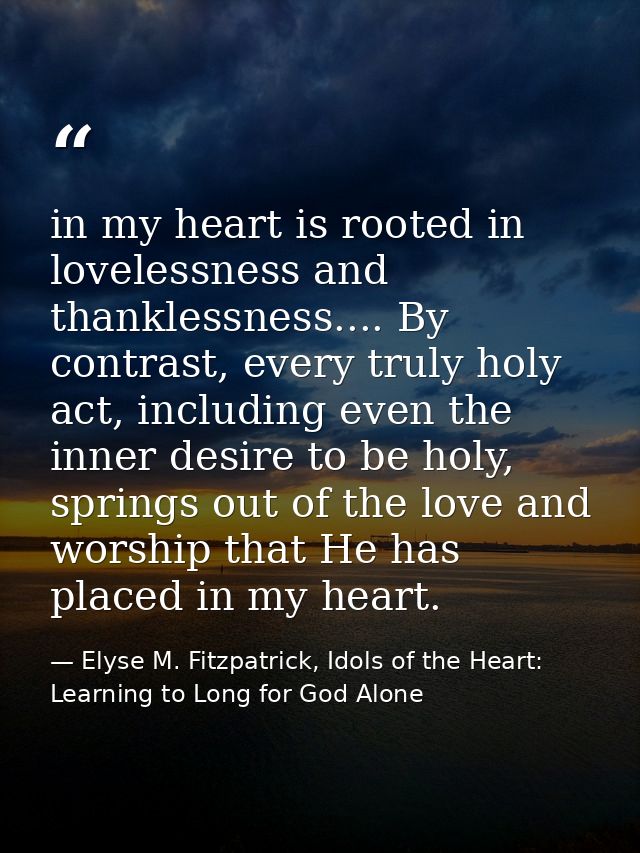 in my heart is rooted in lovelessness and thanklessness.... By contrast, every truly holy act, including even the inner  — Elyse M. Fitzpatrick, Idols of the Heart: Learning to Long for God Alone