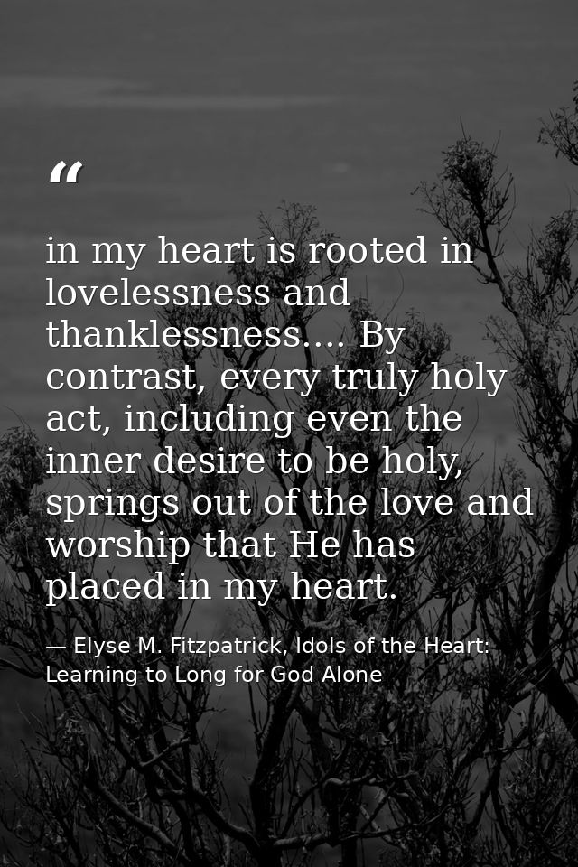 in my heart is rooted in lovelessness and thanklessness.... By contrast, every truly holy act, including even the inner  — Elyse M. Fitzpatrick, Idols of the Heart: Learning to Long for God Alone