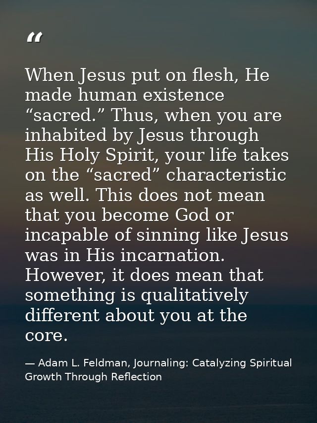 When Jesus put on flesh, He made human existence “sacred.” Thus, when you are inhabited by Jesus through His Holy Spirit — Adam L. Feldman, Journaling: Catalyzing Spiritual Growth Through Reflection