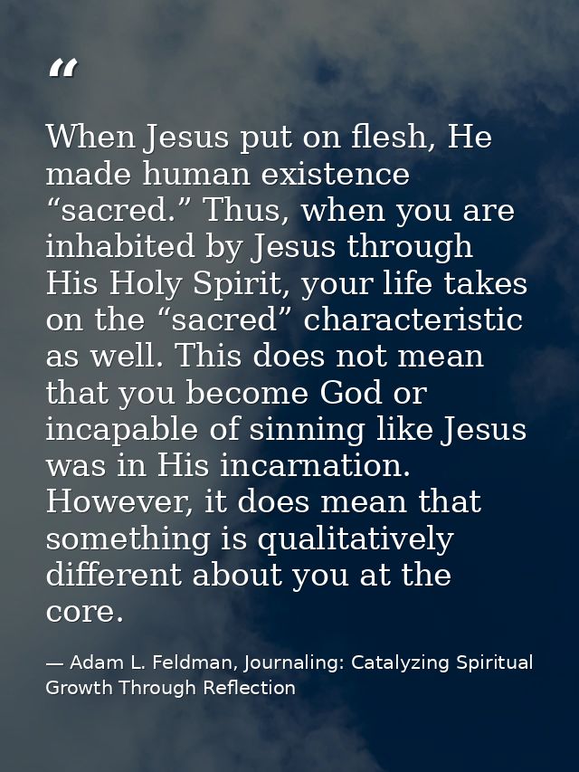 When Jesus put on flesh, He made human existence “sacred.” Thus, when you are inhabited by Jesus through His Holy Spirit — Adam L. Feldman, Journaling: Catalyzing Spiritual Growth Through Reflection