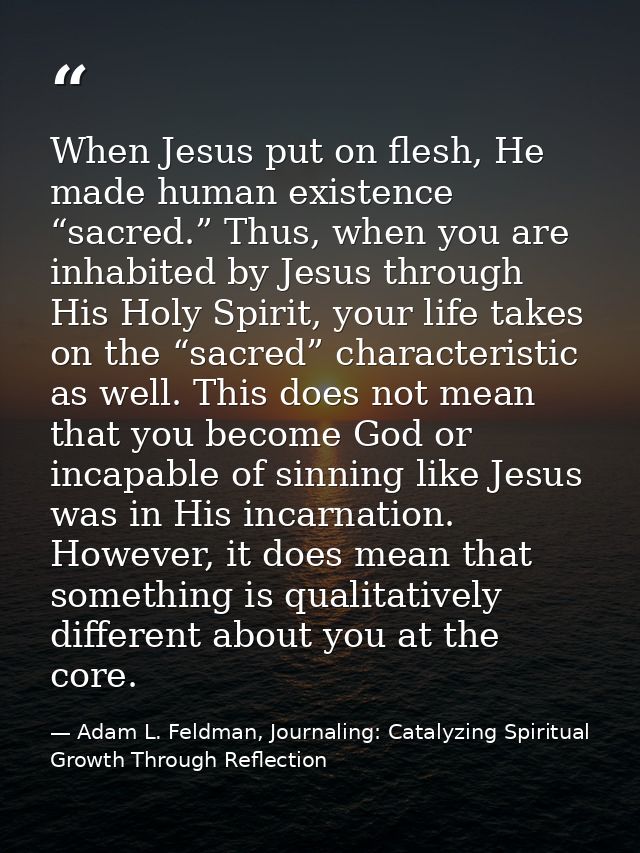 When Jesus put on flesh, He made human existence “sacred.” Thus, when you are inhabited by Jesus through His Holy Spirit — Adam L. Feldman, Journaling: Catalyzing Spiritual Growth Through Reflection