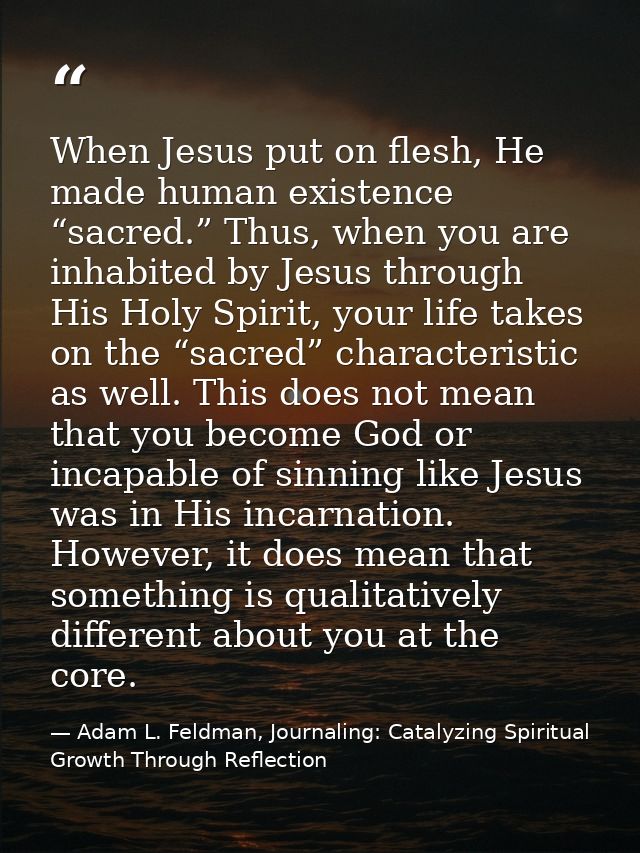 When Jesus put on flesh, He made human existence “sacred.” Thus, when you are inhabited by Jesus through His Holy Spirit — Adam L. Feldman, Journaling: Catalyzing Spiritual Growth Through Reflection