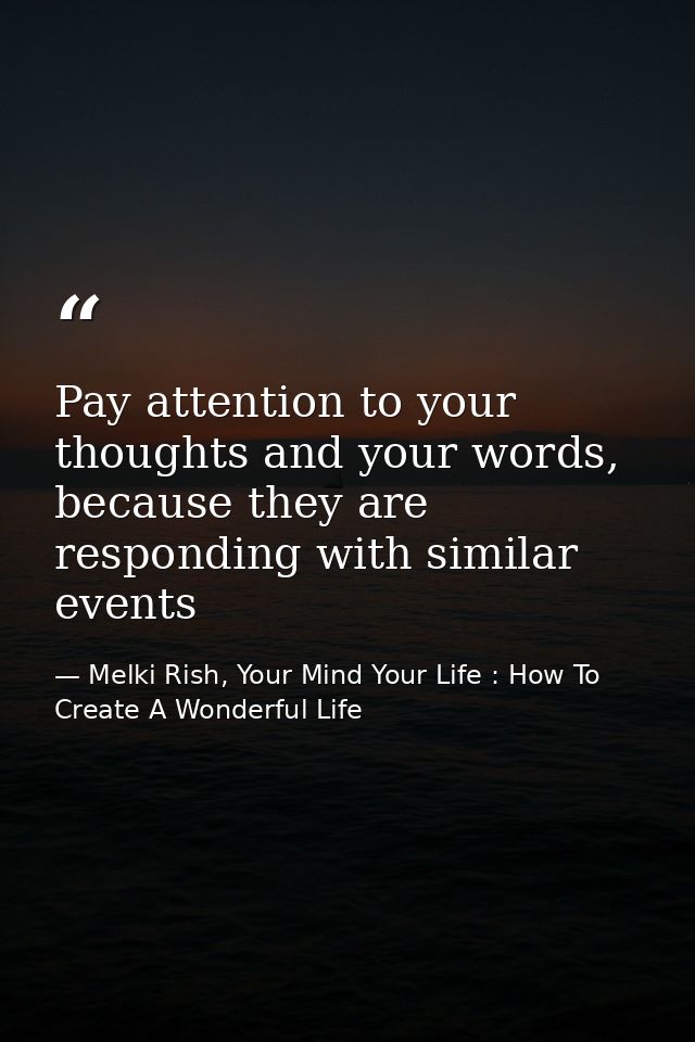 Pay attention to your thoughts and your words, because they are responding with similar events — Melki Rish, Your Mind Your Life : How To Create A Wonderful Life