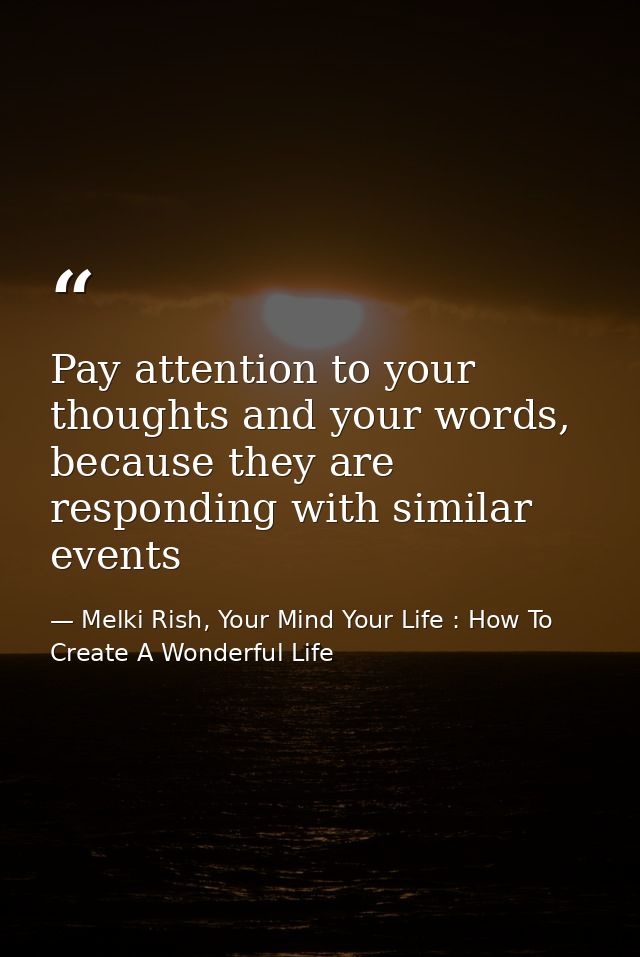 Pay attention to your thoughts and your words, because they are responding with similar events — Melki Rish, Your Mind Your Life : How To Create A Wonderful Life
