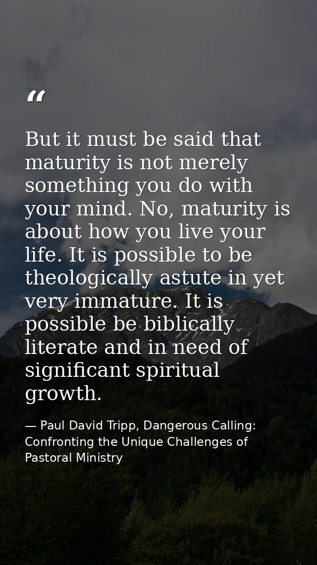 But it must be said that maturity is not merely something you do with your mind. No, maturity is about how you live your — Paul David Tripp, Dangerous Calling: Confronting the Unique Challenges of Pastoral Ministry