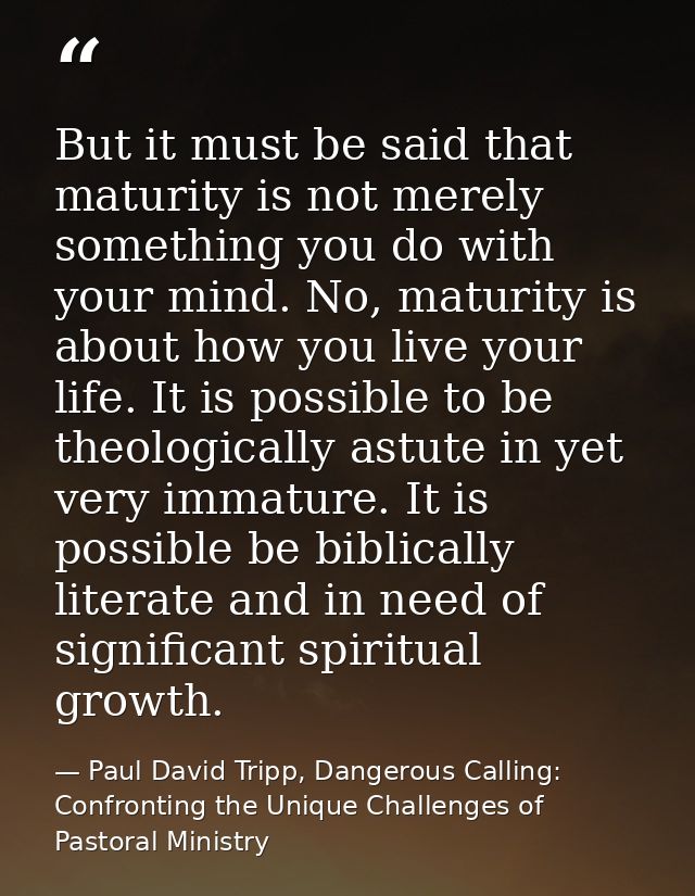 But it must be said that maturity is not merely something you do with your mind. No, maturity is about how you live your — Paul David Tripp, Dangerous Calling: Confronting the Unique Challenges of Pastoral Ministry