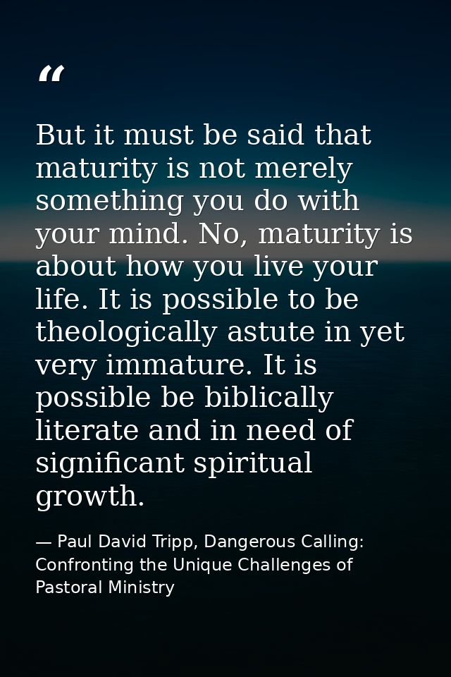 But it must be said that maturity is not merely something you do with your mind. No, maturity is about how you live your — Paul David Tripp, Dangerous Calling: Confronting the Unique Challenges of Pastoral Ministry