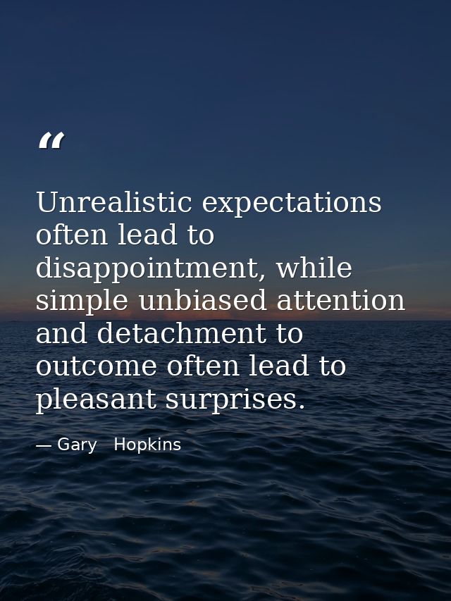 Unrealistic expectations often lead to disappointment, while simple unbiased attention and detachment to outcome often l — Gary   Hopkins