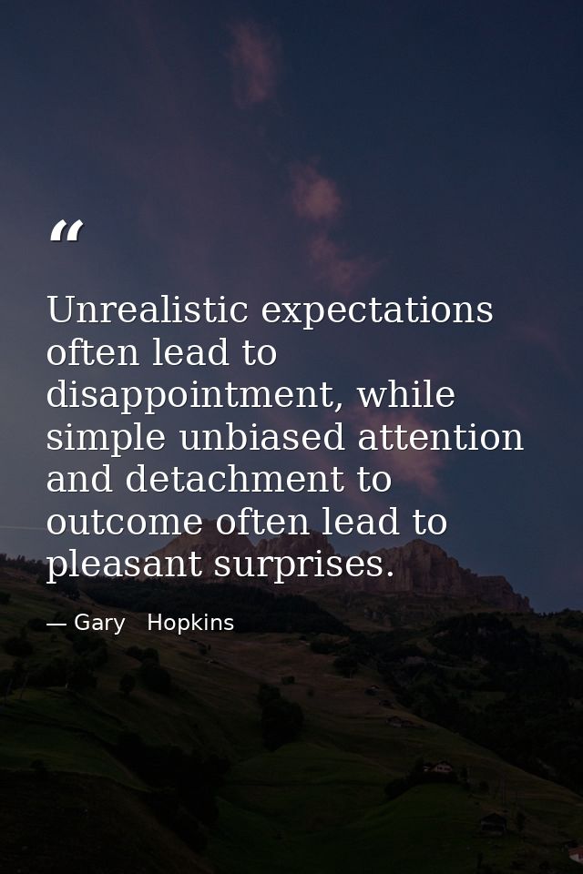 Unrealistic expectations often lead to disappointment, while simple unbiased attention and detachment to outcome often l — Gary   Hopkins