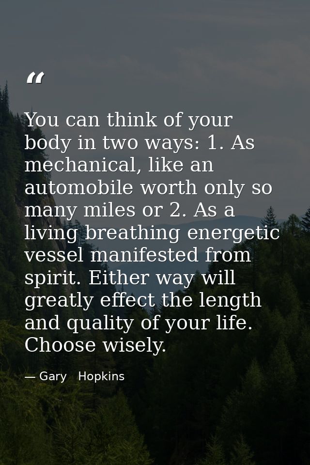 You can think of your body in two ways: 1. As mechanical, like an automobile worth only so many miles or 2. As a living  — Gary   Hopkins