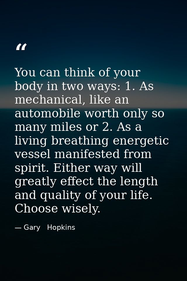 You can think of your body in two ways: 1. As mechanical, like an automobile worth only so many miles or 2. As a living  — Gary   Hopkins