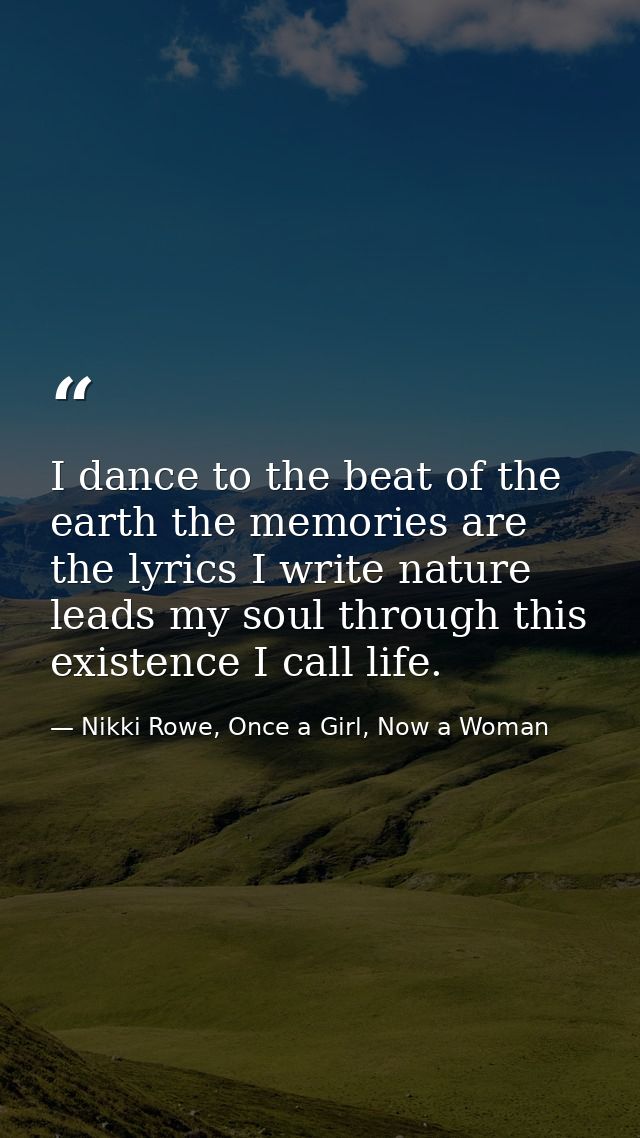 I dance to the beat of the earth the memories are the lyrics I write nature leads my soul through this existence I call  — Nikki Rowe, Once a Girl, Now a Woman