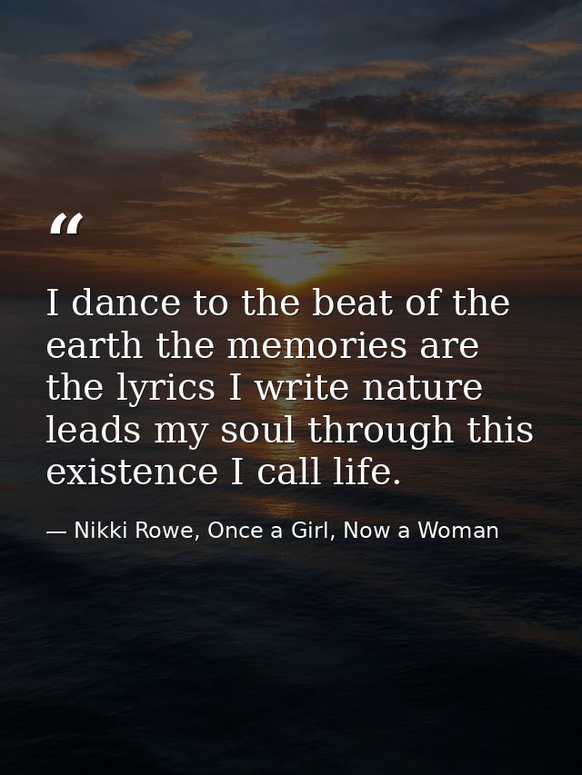 I dance to the beat of the earth the memories are the lyrics I write nature leads my soul through this existence I call  — Nikki Rowe, Once a Girl, Now a Woman