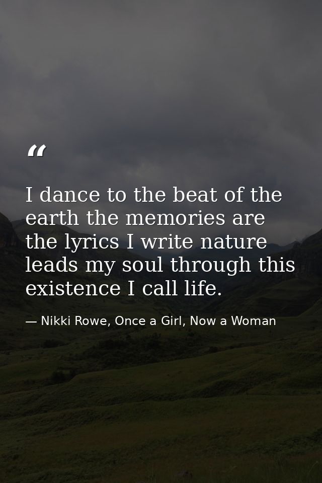I dance to the beat of the earth the memories are the lyrics I write nature leads my soul through this existence I call  — Nikki Rowe, Once a Girl, Now a Woman