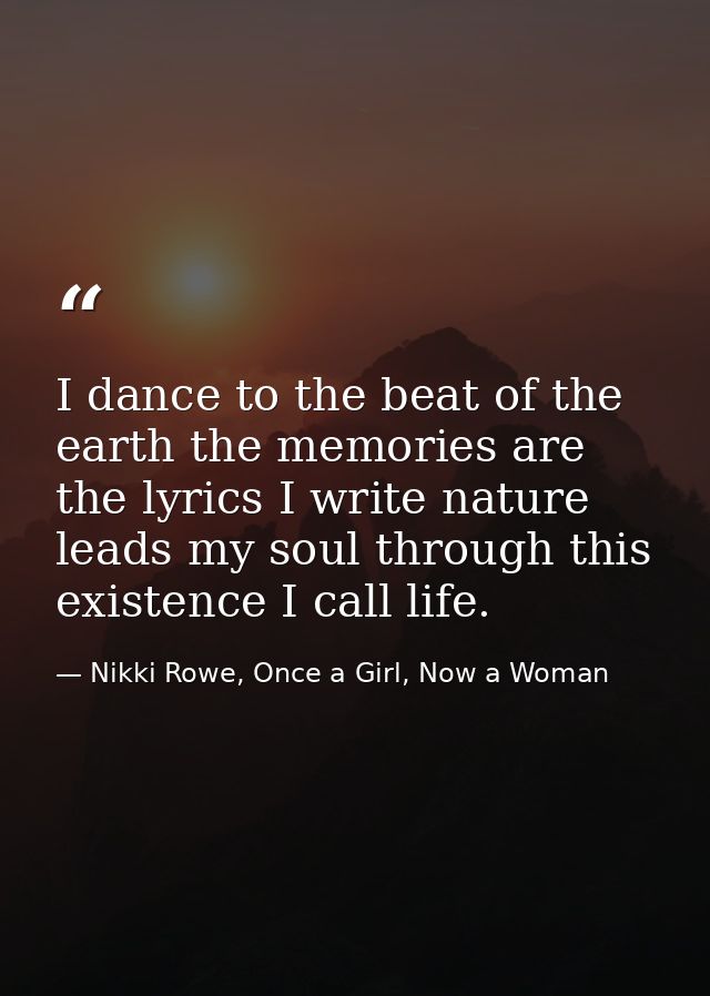 I dance to the beat of the earth the memories are the lyrics I write nature leads my soul through this existence I call  — Nikki Rowe, Once a Girl, Now a Woman