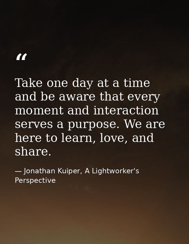 Take one day at a time and be aware that every moment and interaction serves a purpose. We are here to learn, love, and  — Jonathan Kuiper, A Lightworker's Perspective