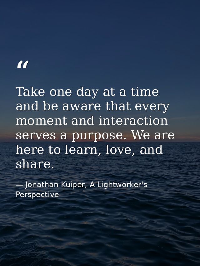 Take one day at a time and be aware that every moment and interaction serves a purpose. We are here to learn, love, and  — Jonathan Kuiper, A Lightworker's Perspective
