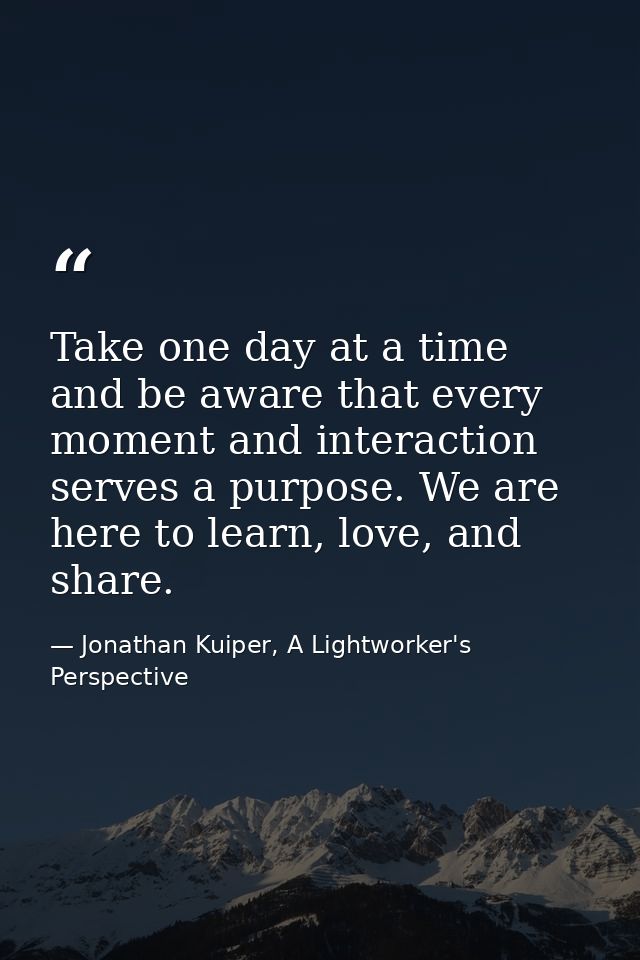 Take one day at a time and be aware that every moment and interaction serves a purpose. We are here to learn, love, and  — Jonathan Kuiper, A Lightworker's Perspective