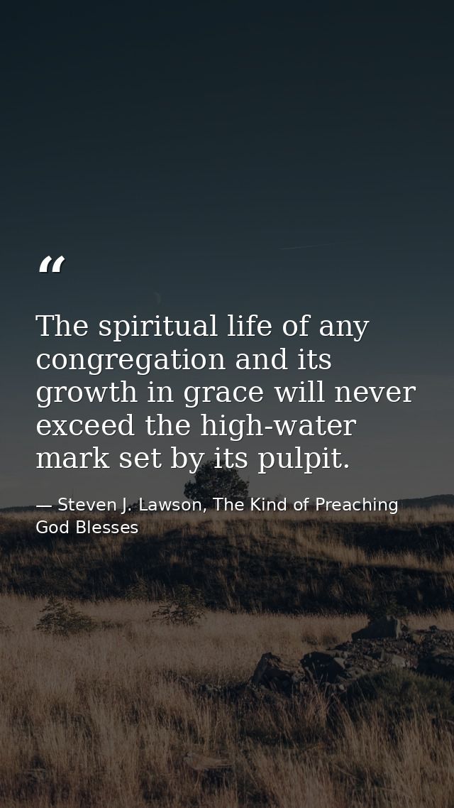 The spiritual life of any congregation and its growth in grace will never exceed the high-water mark set by its pulpit. — Steven J. Lawson, The Kind of Preaching God Blesses
