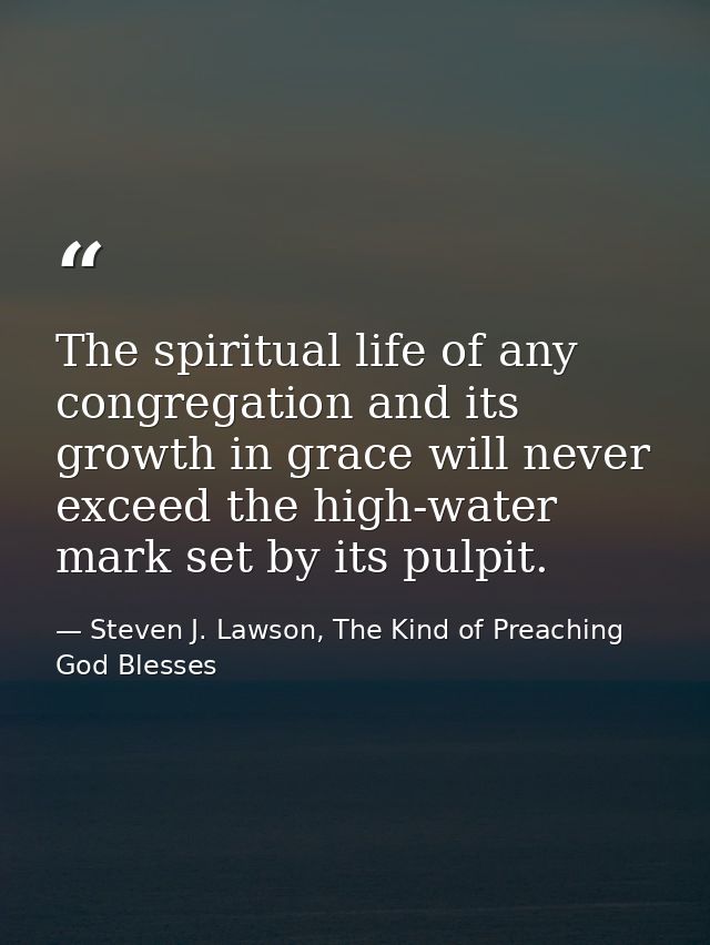 The spiritual life of any congregation and its growth in grace will never exceed the high-water mark set by its pulpit. — Steven J. Lawson, The Kind of Preaching God Blesses