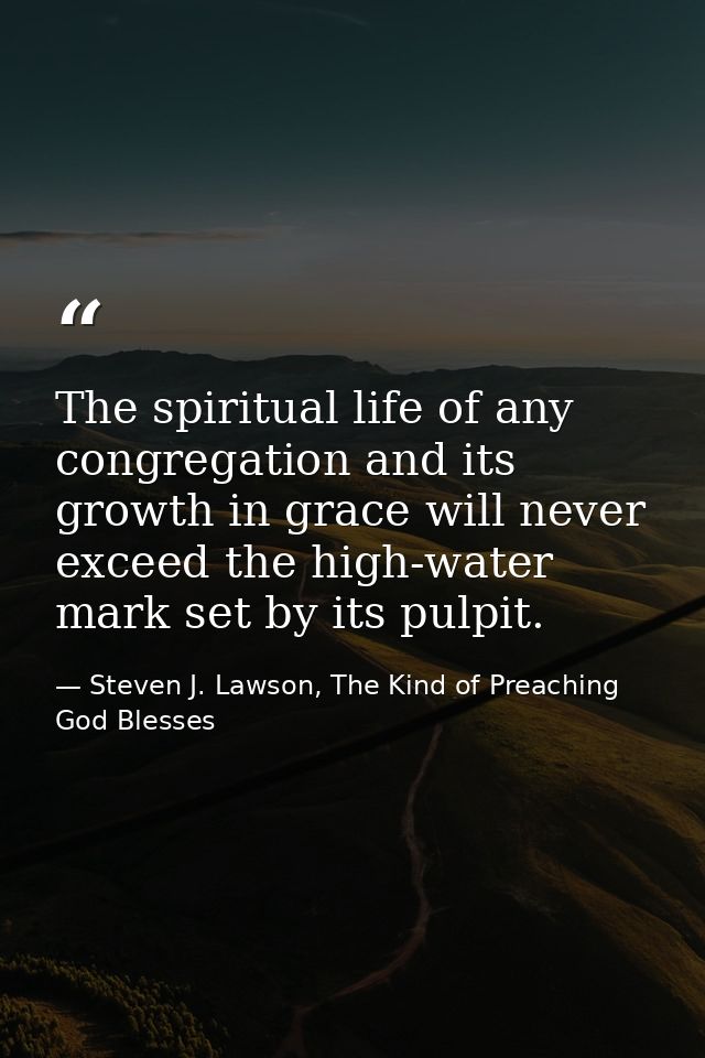 The spiritual life of any congregation and its growth in grace will never exceed the high-water mark set by its pulpit. — Steven J. Lawson, The Kind of Preaching God Blesses