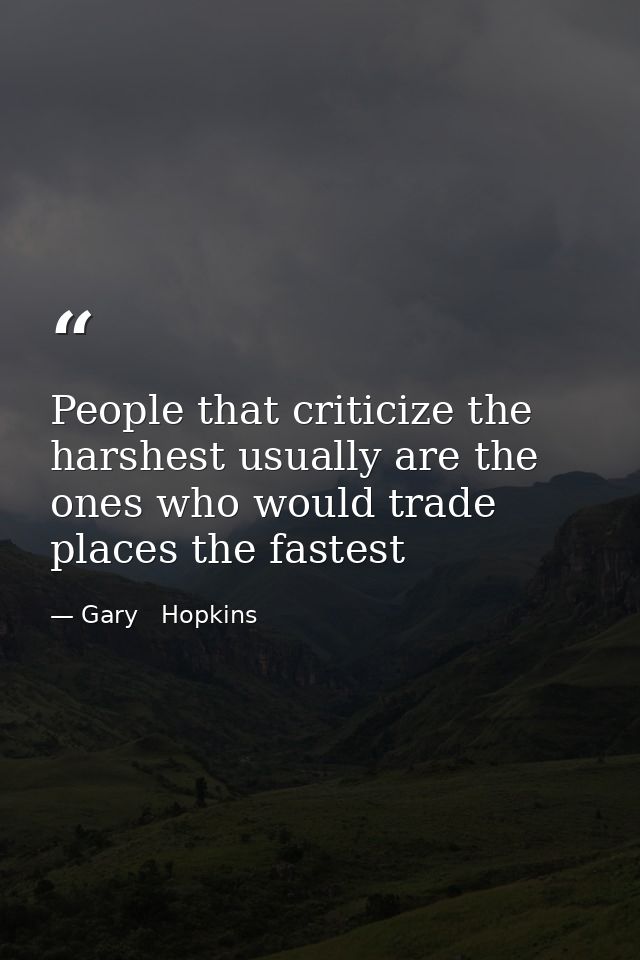 People that criticize the harshest usually are the ones who would trade places the fastest — Gary   Hopkins