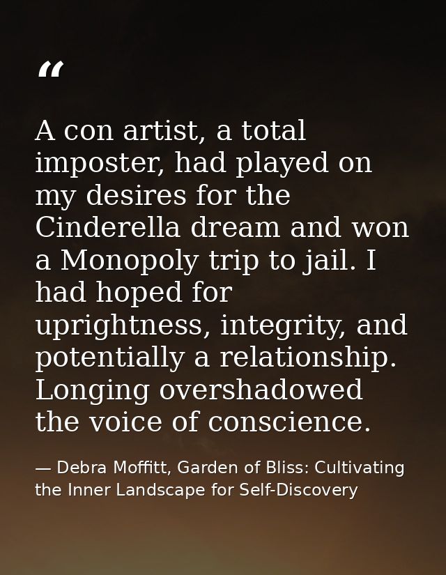 A con artist, a total imposter, had played on my desires for the Cinderella dream and won a Monopoly trip to jail. I had — Debra Moffitt, Garden of Bliss: Cultivating the Inner Landscape for Self-Discovery