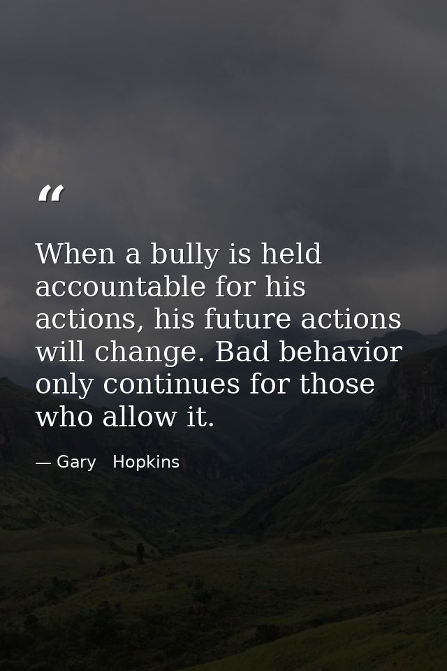 When a bully is held accountable for his actions, his future actions will change. Bad behavior only continues for those  — Gary   Hopkins