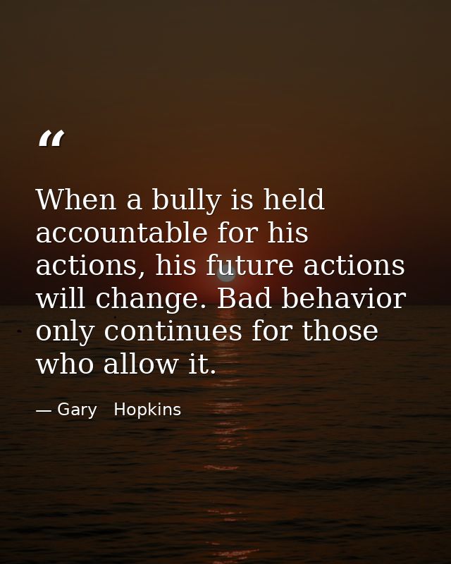 When a bully is held accountable for his actions, his future actions will change. Bad behavior only continues for those  — Gary   Hopkins