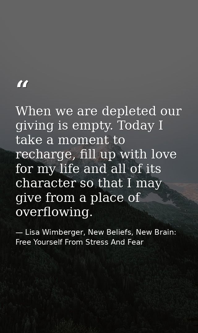 When we are depleted our giving is empty. Today I take a moment to recharge, fill up with love for my life and all of it — Lisa Wimberger, New Beliefs, New Brain: Free Yourself From Stress And Fear