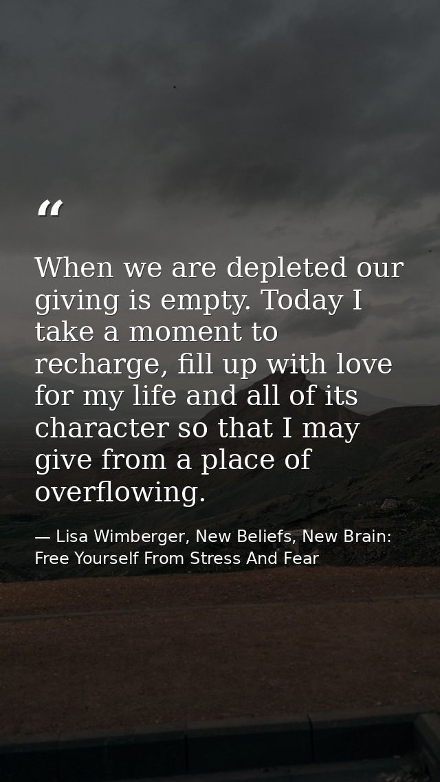 When we are depleted our giving is empty. Today I take a moment to recharge, fill up with love for my life and all of it — Lisa Wimberger, New Beliefs, New Brain: Free Yourself From Stress And Fear