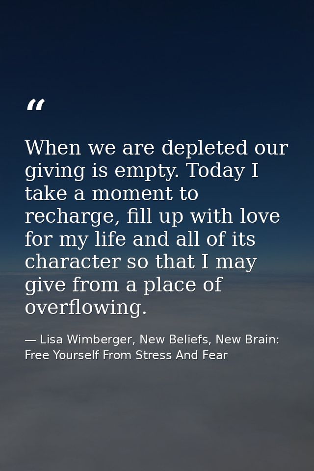 When we are depleted our giving is empty. Today I take a moment to recharge, fill up with love for my life and all of it — Lisa Wimberger, New Beliefs, New Brain: Free Yourself From Stress And Fear