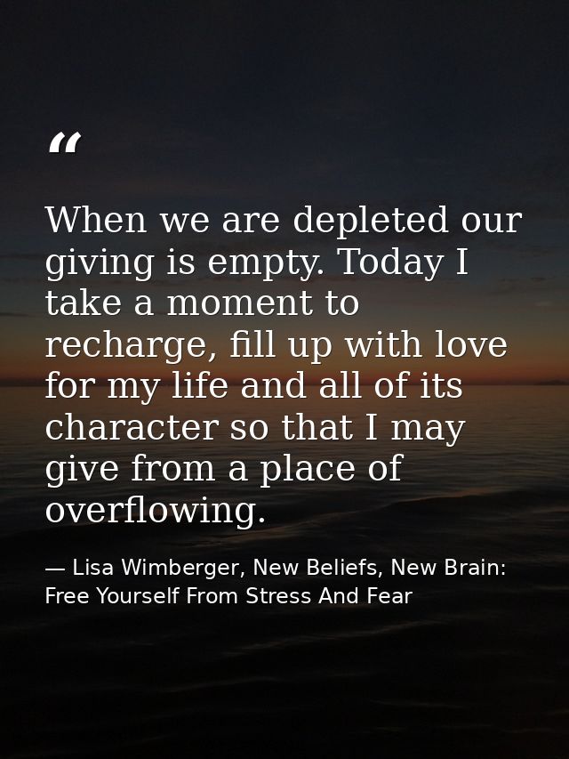 When we are depleted our giving is empty. Today I take a moment to recharge, fill up with love for my life and all of it — Lisa Wimberger, New Beliefs, New Brain: Free Yourself From Stress And Fear