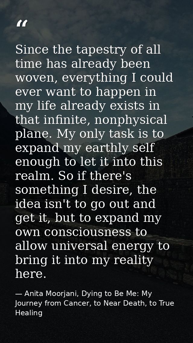 Since the tapestry of all time has already been woven, everything I could ever want to happen in my life already exists  — Anita Moorjani, Dying to Be Me: My Journey from Cancer, to Near Death, to True Healing