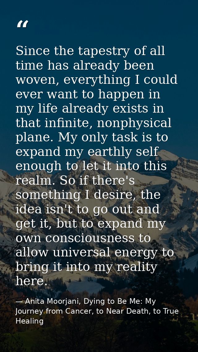 Since the tapestry of all time has already been woven, everything I could ever want to happen in my life already exists  — Anita Moorjani, Dying to Be Me: My Journey from Cancer, to Near Death, to True Healing