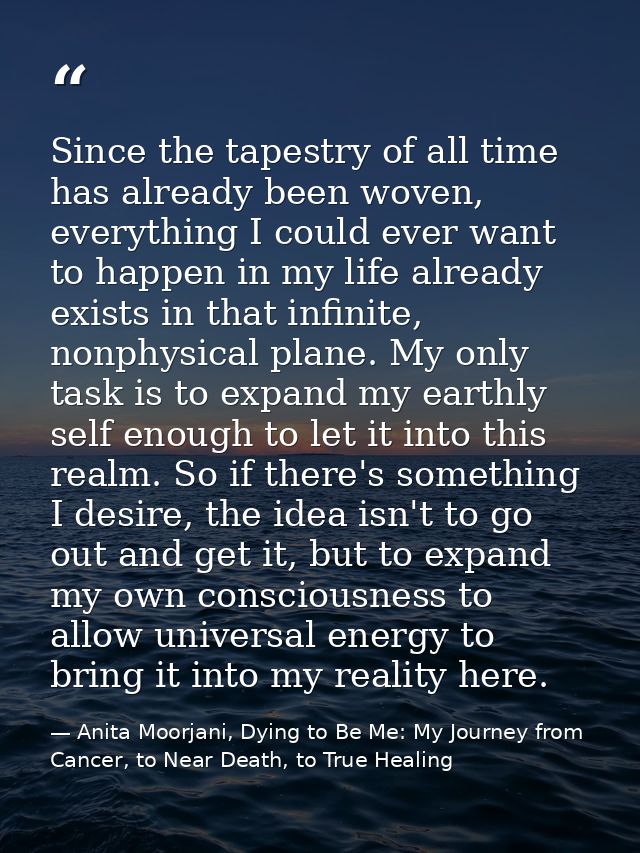 Since the tapestry of all time has already been woven, everything I could ever want to happen in my life already exists  — Anita Moorjani, Dying to Be Me: My Journey from Cancer, to Near Death, to True Healing