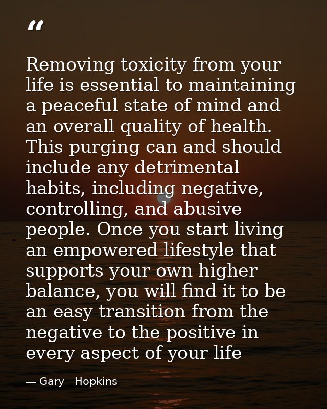 Removing toxicity from your life is essential to maintaining a peaceful state of mind and an overall quality of health.  — Gary   Hopkins