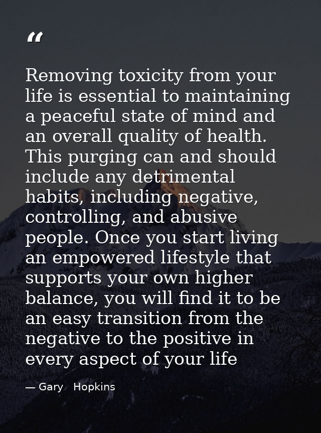 Removing toxicity from your life is essential to maintaining a peaceful state of mind and an overall quality of health.  — Gary   Hopkins